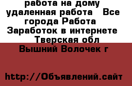 работа на дому, удаленная работа - Все города Работа » Заработок в интернете   . Тверская обл.,Вышний Волочек г.